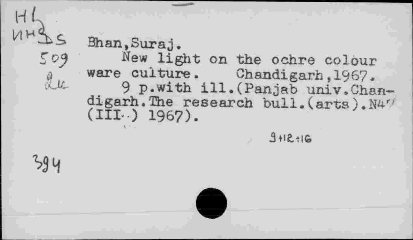 ﻿н,і
s c>2
Bhan,Suraj.
New light on the ochre colour ware culture. Chandigarh,1967.
9 p.with ill.(Panjab univ.Chan digarh.The research bull.(arts).Na (III--) 1967).
МЧ